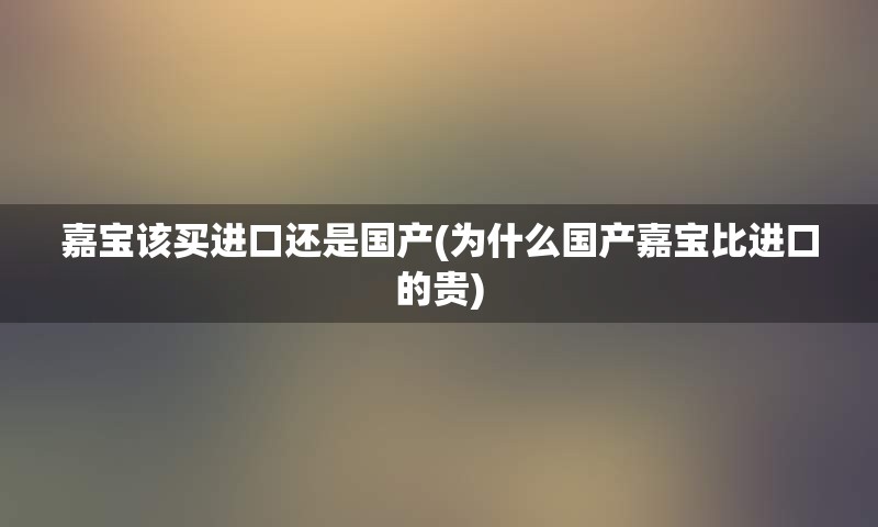 嘉宝该买进口还是国产(为什么国产嘉宝比进口的贵)