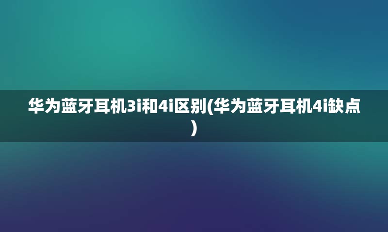 华为蓝牙耳机3i和4i区别(华为蓝牙耳机4i缺点)