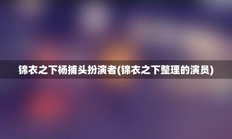 锦衣之下杨捕头扮演者(锦衣之下整理的演员)