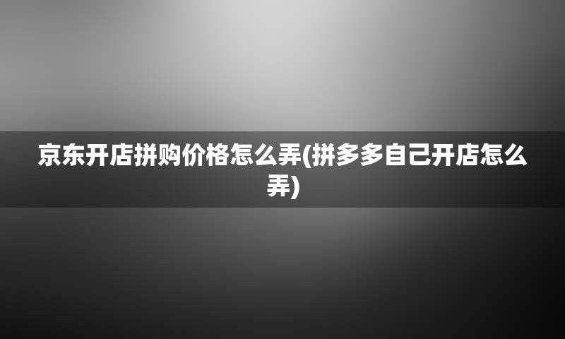 京东开店拼购价格怎么弄(拼多多自己开店怎么弄)