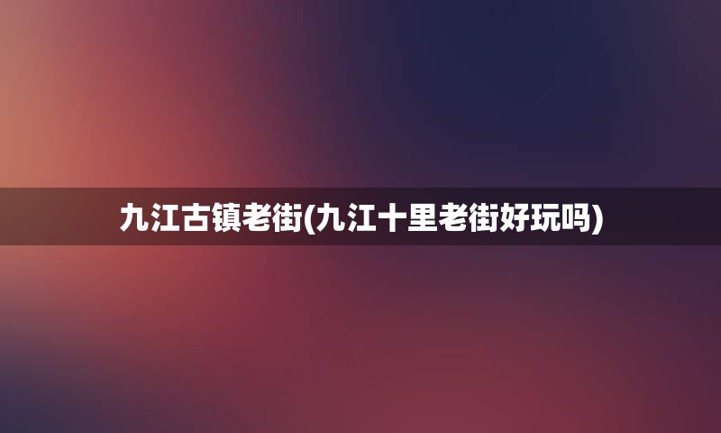 九江古镇老街(九江十里老街好玩吗)