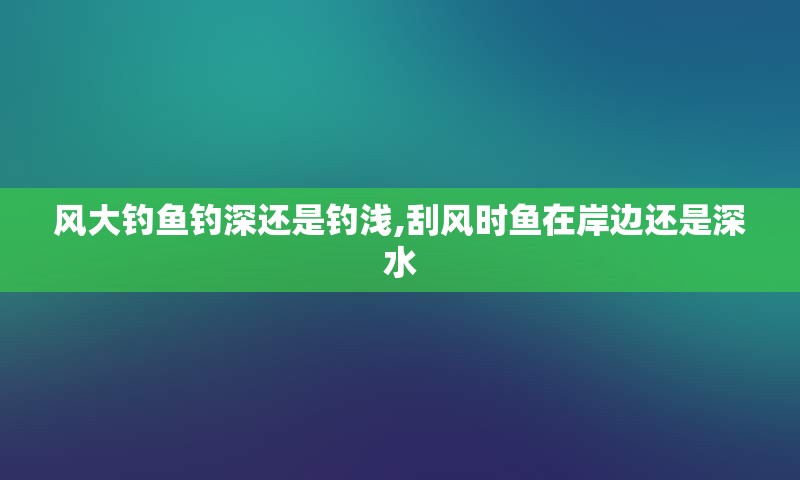 风大钓鱼钓深还是钓浅,刮风时鱼在岸边还是深水