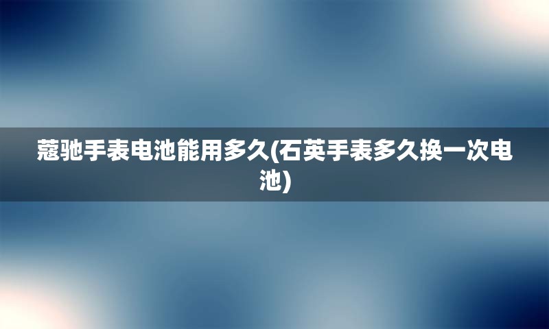 蔻驰手表电池能用多久(石英手表多久换一次电池)