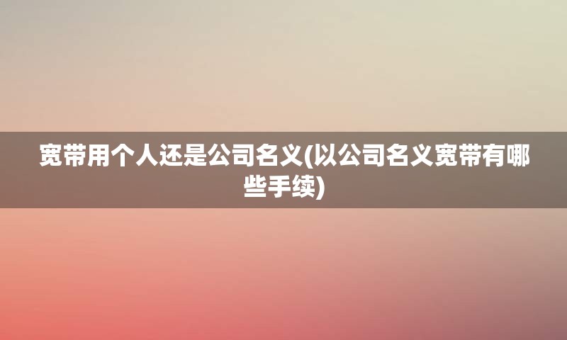 宽带用个人还是公司名义(以公司名义宽带有哪些手续)