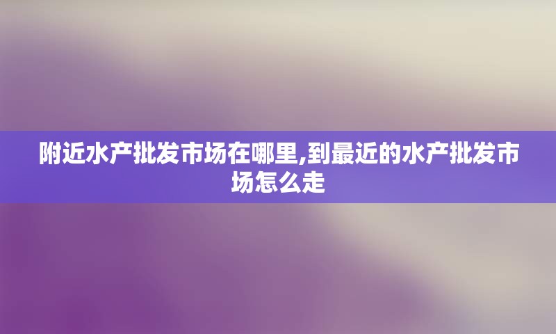 附近水产批发市场在哪里,到最近的水产批发市场怎么走