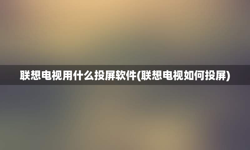 联想电视用什么投屏软件(联想电视如何投屏)