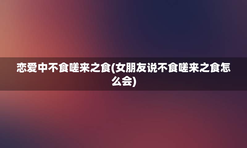 恋爱中不食嗟来之食(女朋友说不食嗟来之食怎么会)