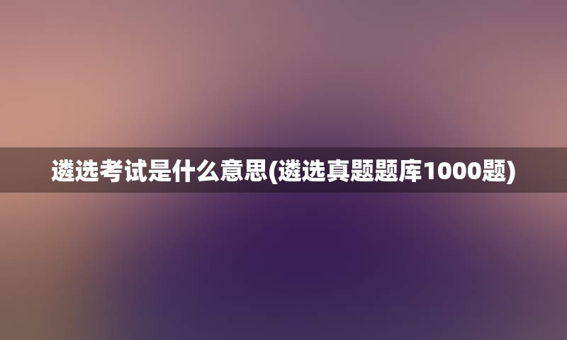 遴选考试是什么意思(遴选真题题库1000题)