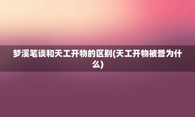 梦溪笔谈和天工开物的区别(天工开物被誉为什么)