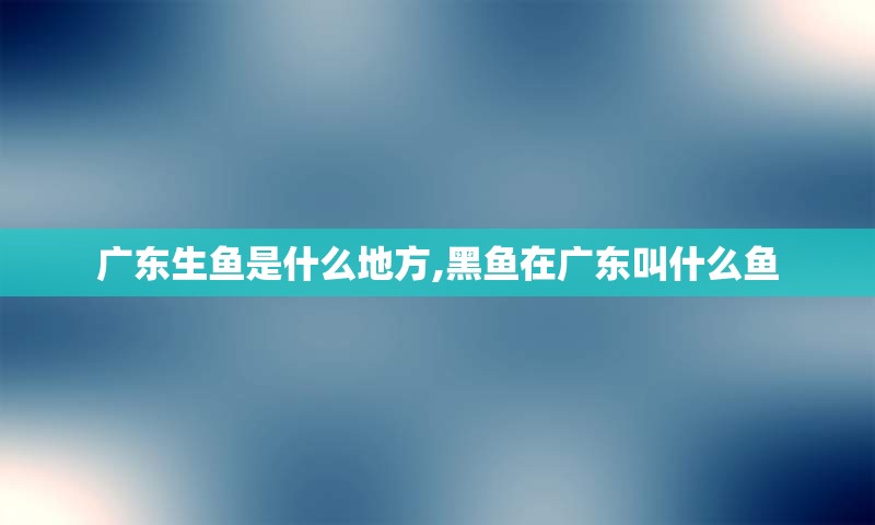 广东生鱼是什么地方,黑鱼在广东叫什么鱼