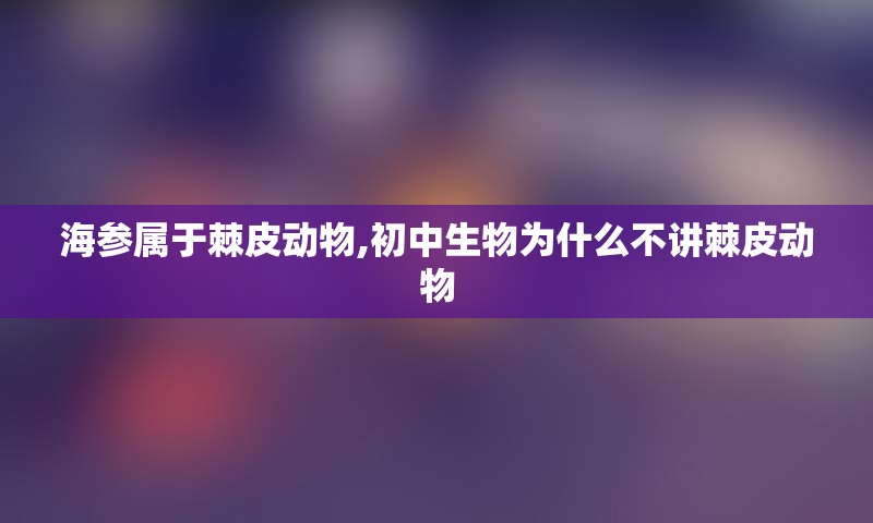 海参属于棘皮动物,初中生物为什么不讲棘皮动物