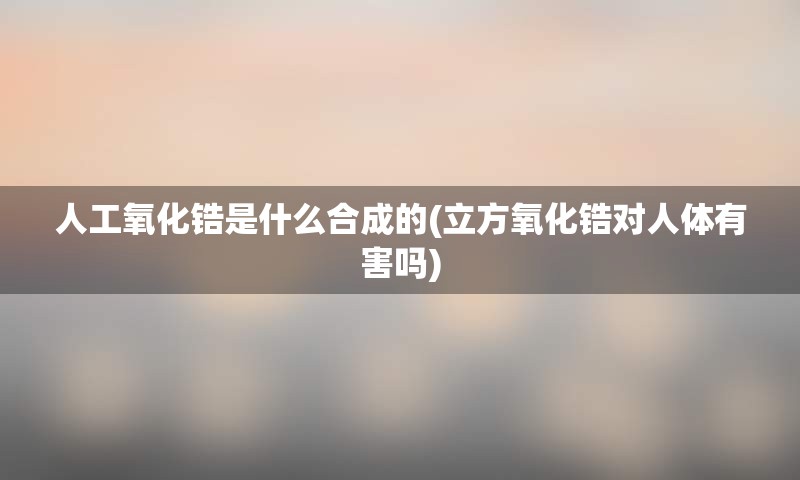 人工氧化锆是什么合成的(立方氧化锆对人体有害吗)