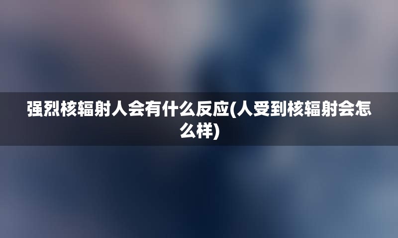 强烈核辐射人会有什么反应(人受到核辐射会怎么样)