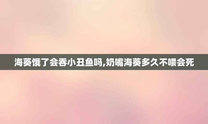 海葵饿了会吞小丑鱼吗,奶嘴海葵多久不喂会死