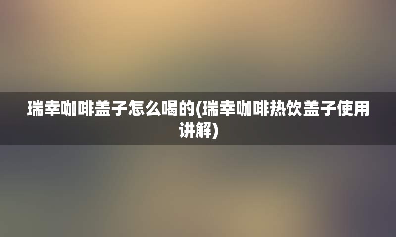 瑞幸咖啡盖子怎么喝的(瑞幸咖啡热饮盖子使用讲解)