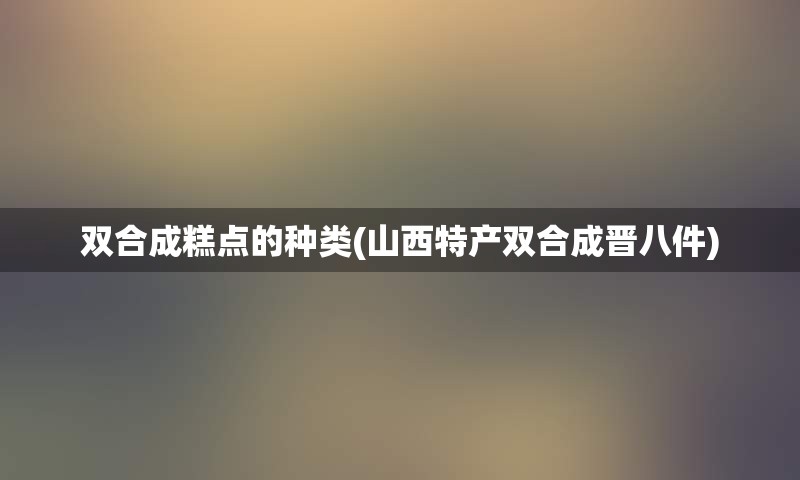 双合成糕点的种类(山西特产双合成晋八件)