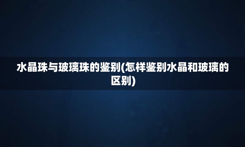 水晶珠与玻璃珠的鉴别(怎样鉴别水晶和玻璃的区别)