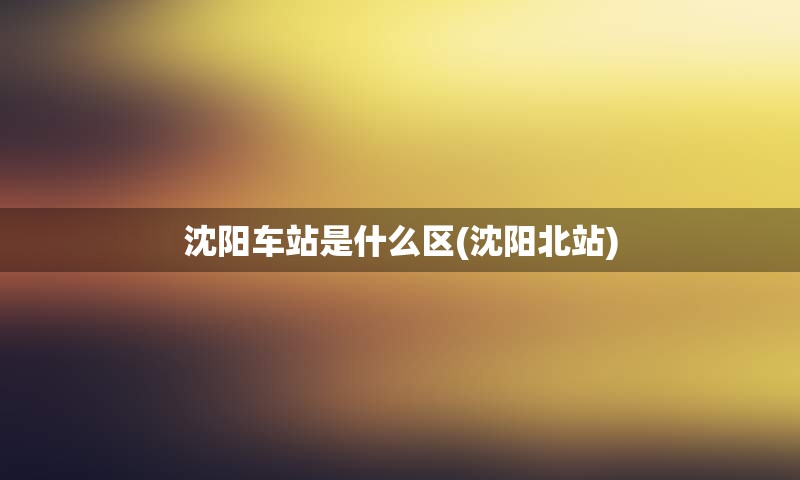 沈阳车站是什么区(沈阳北站)