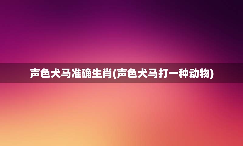 声色犬马准确生肖(声色犬马打一种动物)