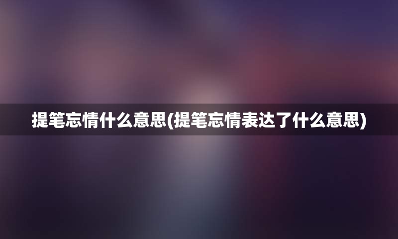 提笔忘情什么意思(提笔忘情表达了什么意思)