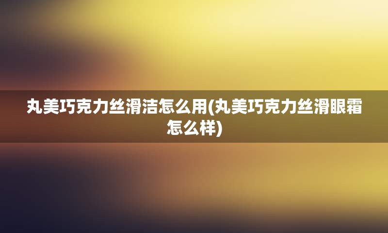 丸美巧克力丝滑洁怎么用(丸美巧克力丝滑眼霜怎么样)