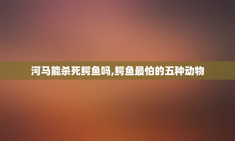 河马能杀死鳄鱼吗,鳄鱼最怕的五种动物