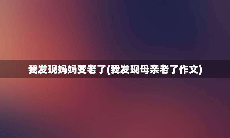 我发现妈妈变老了(我发现母亲老了作文)