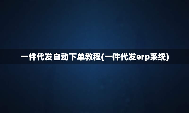 一件代发自动下单教程(一件代发erp系统)