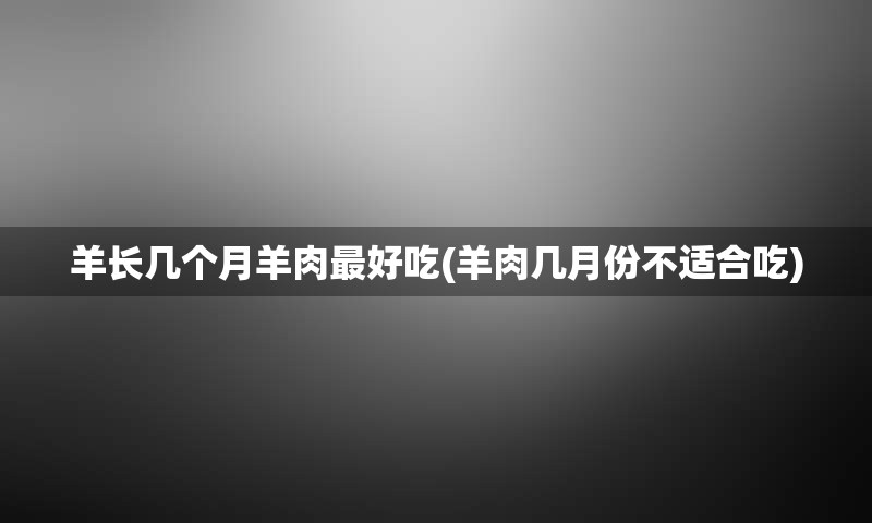 羊长几个月羊肉最好吃(羊肉几月份不适合吃)