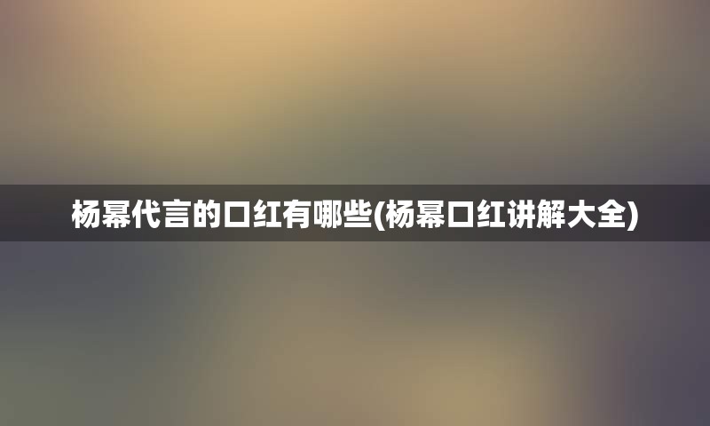 杨幂代言的口红有哪些(杨幂口红讲解大全)