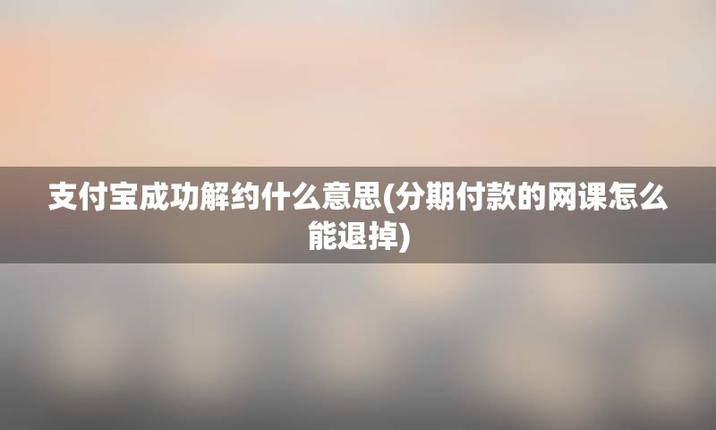 支付宝成功解约什么意思(分期付款的网课怎么能退掉)