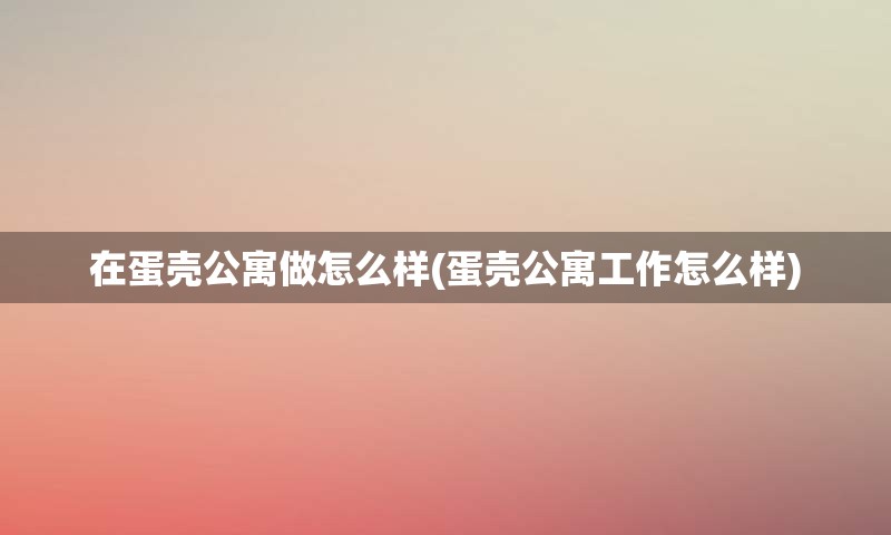 在蛋壳公寓做怎么样(蛋壳公寓工作怎么样)