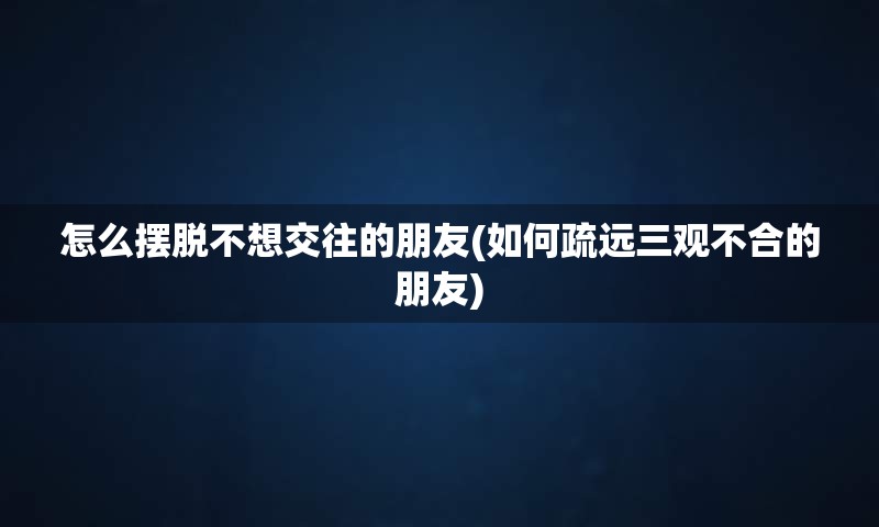 怎么摆脱不想交往的朋友(如何疏远三观不合的朋友)