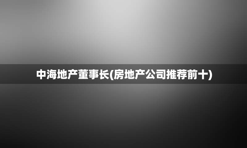 中海地产董事长(房地产公司推荐前十)