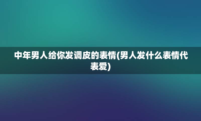 中年男人给你发调皮的表情(男人发什么表情代表爱)