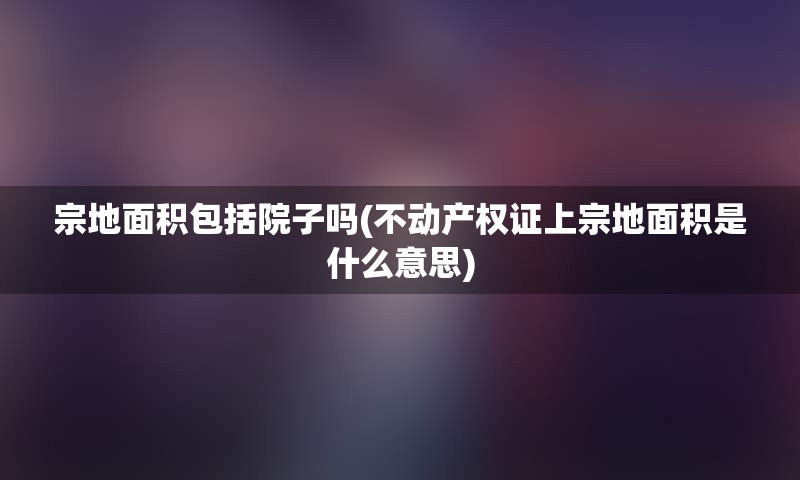 宗地面积包括院子吗(不动产权证上宗地面积是什么意思)