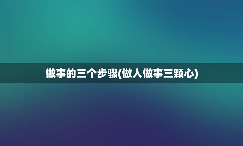 做事的三个步骤(做人做事三颗心)