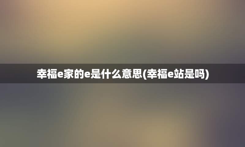 幸福e家的e是什么意思(幸福e站是吗)