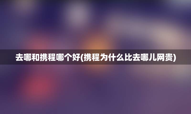 去哪和携程哪个好(携程为什么比去哪儿网贵)