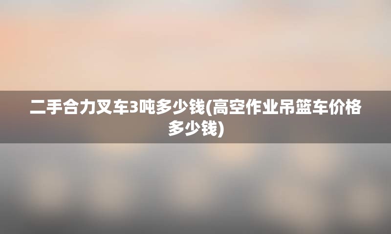 二手合力叉车3吨多少钱(高空作业吊篮车价格多少钱)