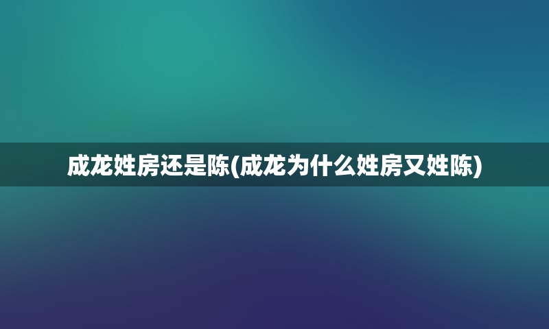 成龙姓房还是陈(成龙为什么姓房又姓陈)