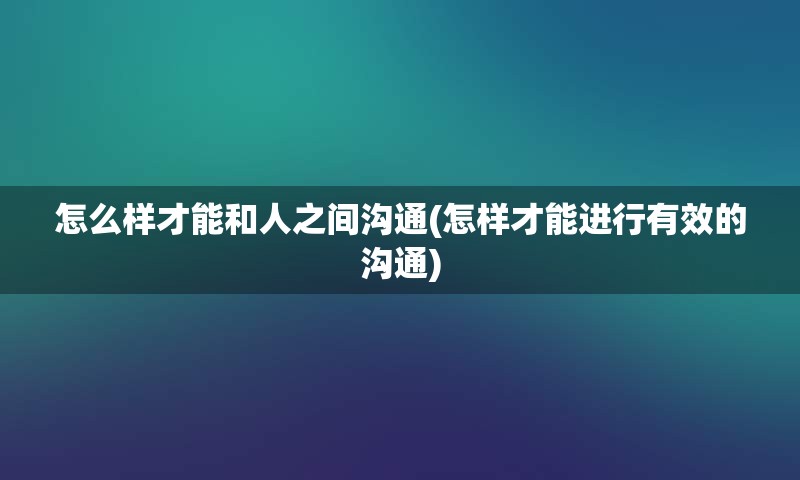 怎么样才能和人之间沟通(怎样才能进行有效的沟通)