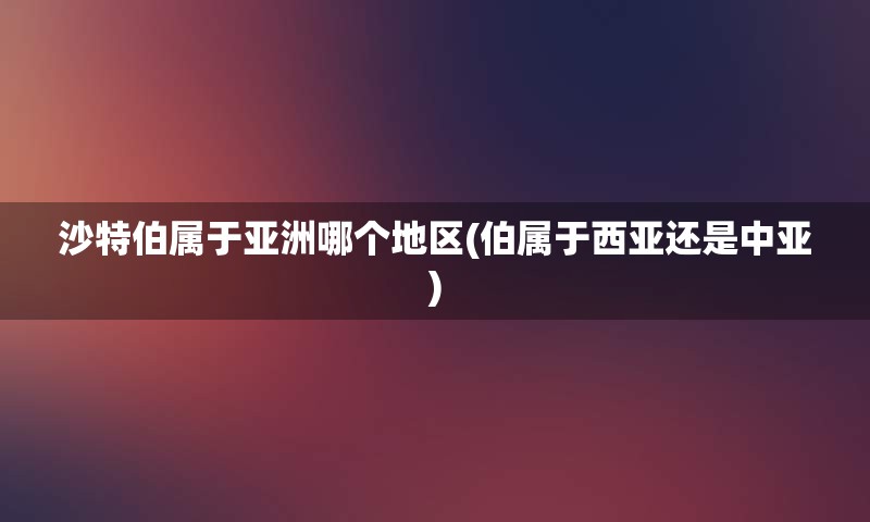 沙特伯属于亚洲哪个地区(伯属于西亚还是中亚)