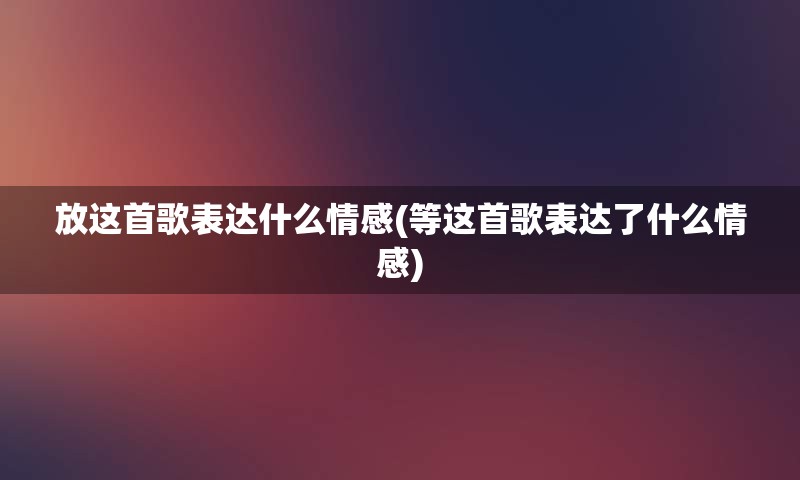 放这首歌表达什么情感(等这首歌表达了什么情感)