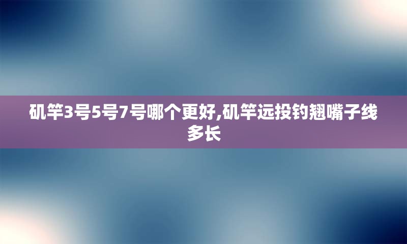 矶竿3号5号7号哪个更好,矶竿远投钓翘嘴子线多长