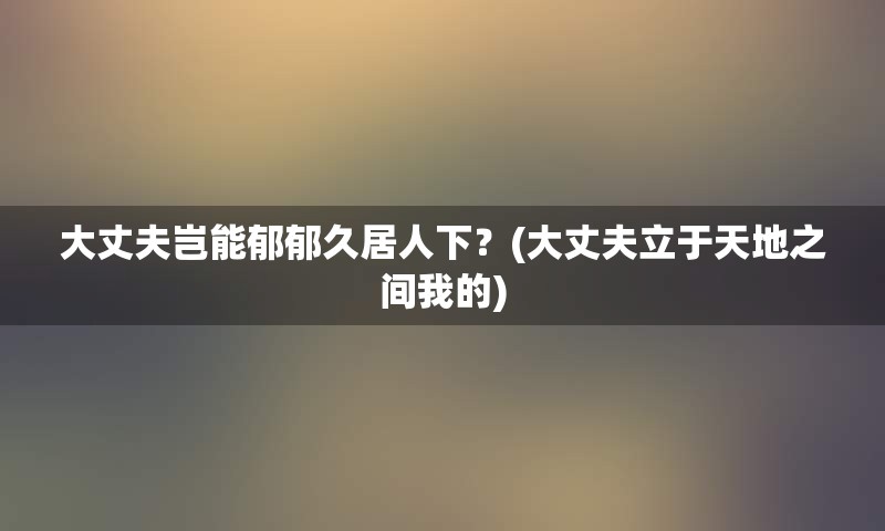 大丈夫岂能郁郁久居人下？(大丈夫立于天地之间我的)