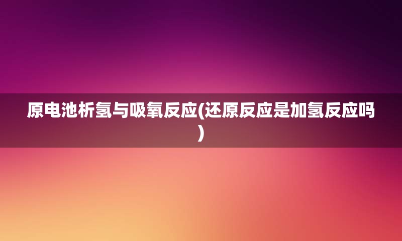 原电池析氢与吸氧反应(还原反应是加氢反应吗)