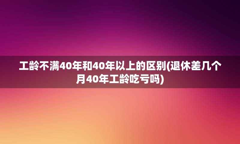 工龄不满40年和40年以上的区别(退休差几个月40年工龄吃亏吗)