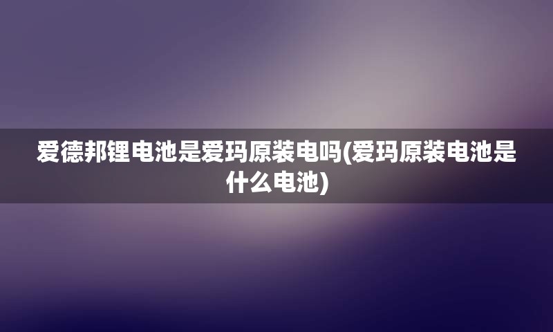 爱德邦锂电池是爱玛原装电吗(爱玛原装电池是什么电池)