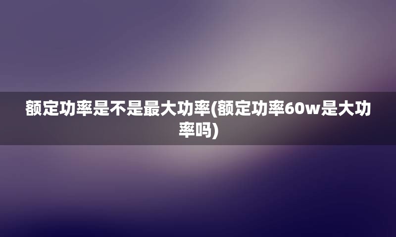 额定功率是不是最大功率(额定功率60w是大功率吗)